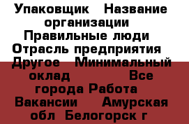 Упаковщик › Название организации ­ Правильные люди › Отрасль предприятия ­ Другое › Минимальный оклад ­ 25 000 - Все города Работа » Вакансии   . Амурская обл.,Белогорск г.